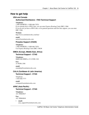 Page 9Chapter 1  About Basic Call Center for CallPilot 150    9
CallPilot 150 Basic Call Center Telephone Administration Guide
How to get help
USA and Canada
Authorized Distributors - ITAS Technical Support
Telephone:
1-800-4NORTEL (1-800-466-7835)
If you already have a PIN Code, you can enter Express Routing Code (ERC) 196#.
If you do not yet have a PIN Code, or for general questions and first line support, you can enter 
ERC 338#.
Website:
http://www.nortelnetworks.com/itas/
email:
naitas@nortelnetworks.com...