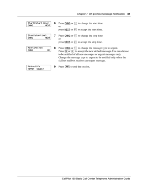 Page 81Chapter 7  Off-premise Message Notification    81
CallPilot 150 Basic Call Center Telephone Administration Guide
6Press CHNG or ⁄ to change the start time
or
press NEXT
 or £ to accept the start time.
7Press CHNG
 or ⁄ to change the stop time
or
press NEXT
 or £ to accept the stop time.
8Press CHNG
 or ⁄ to change the message type to urgent.
Press OK
 or £ to accept the new default message. You  can  choose 
to be notified of all new messages or urgent messages only.
Change the message type to urgent to...