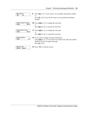 Page 83Chapter 7  Off-premise Message Notification    83
CallPilot 150 Basic Call Center Telephone Administration Guide
9Press YES or ⁄ if you want to set up another destination number
or
press NO
 or £ if you do not want to set up another destination 
number.
10Press CHNG
 or ⁄ to change the start time
or
press NEXT
 or £ to accept the start time.
11Press CHNG
 or ⁄ to change the stop time
or
press NEXT
 or £ to accept the stop time.
12If you want to change message notification,
press CHNG
 or ⁄ if you want to...