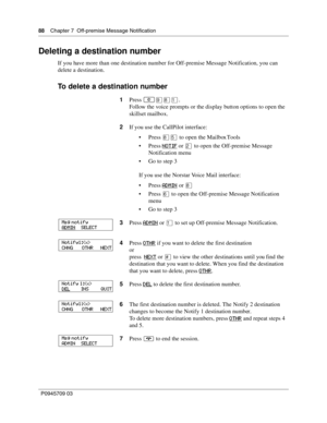 Page 8888    Chapter 7  Off-premise Message Notification
P0945709 03
Deleting a destination number
If you have more than one destination number for Off-premise Message Notification, you can 
delete a destination.
To delete a destination number
1Press ≤·°⁄.
Follow the voice prompts or the display button options to open the 
skillset mailbox.
2If you use the CallPilot interface:
Press °ﬁ to open the Mailbox Tools
Press NOTIF
 or ¤ to open the Off-premise Message 
Notification menu
Go to step 3
If you use the...