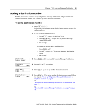 Page 89Chapter 7  Off-premise Message Notification    89
CallPilot 150 Basic Call Center Telephone Administration Guide
Adding a destination number
Use this procedure if you have set up Off-premise Message Notification and you want to add 
another destination number. You can have up to five destination numbers.
To add a destination number
1Press ≤·°⁄.
Follow the voice prompts or the display button options to open the 
skillset mailbox.
2If you use the CallPilot interface:
Press °ﬁ to open the Mailbox Tools...