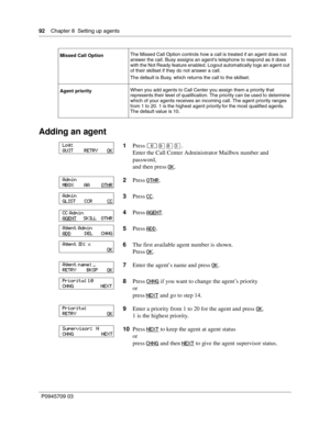 Page 9292    Chapter 8  Setting up agents
P0945709 03
Adding an agent
Missed Call OptionThe Missed Call Option controls how a call is treated if an agent does not 
answer the call. Busy assigns an agents telephone to respond as it does 
with the Not Ready feature enabled. Logout automatically logs an agent out 
of their skillset if they do not answer a call.
The default is Busy, which returns the call to the skillset.
Agent priorityWhen you add agents to Call Center you assign them a priority that 
represents...