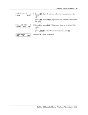Page 93Chapter 8  Setting up agents    93
CallPilot 150 Basic Call Center Telephone Administration Guide
11Press NEXT if you do not want calls to be force-delivered to the 
agent
or
press CHNG
 and then NEXT if you want calls to be force-delivered to 
the agent.
12Press OK
 to accept BUSY (Make Agent Busy) as the Missed Call 
option
or
press LOGOUT
 to select Automatic Logout and press OK.
13Press ® to end the session.
Auto answer:   N
CHNG                      NEXT
Miss call: BUSY
LOGOUT     BUSY       O
K...
