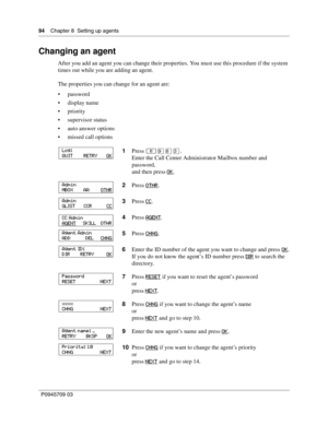 Page 9494    Chapter 8  Setting up agents
P0945709 03
Changing an agent
After you add an agent you can change their properties. You must use this procedure if the system 
times out while you are adding an agent.
The properties you can change for an agent are:
password
display name
priority
supervisor status
auto answer options
missed call options
1Press ≤·°‹.
Enter the Call Center Administrator Mailbox number and 
password,
and then press OK
.
2Press OTHR
.
3Press CC
.
4Press AGENT
.
5Press CHNG
.
6Enter...