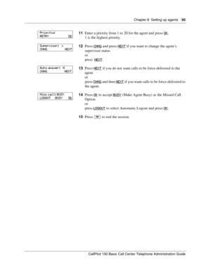 Page 95Chapter 8  Setting up agents    95
CallPilot 150 Basic Call Center Telephone Administration Guide
11Enter a priority from 1 to 20 for the agent and press OK.
1 is the highest priority.
12Press CHNG
 and press NEXT if you want to change the agent’s 
supervisor status
or
press  NEXT
.
13Press NEXT
 if you do not want calls to be force-delivered to the 
agent
or
press CHNG
 and then NEXT if you want calls to be force-delivered to 
the agent.
14Press O
K to accept BUSY (Make Agent Busy) as the Missed Call...