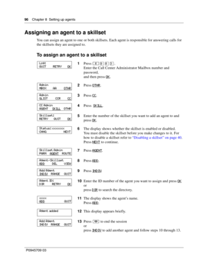 Page 9696    Chapter 8  Setting up agents
P0945709 03
Assigning an agent to a skillset
You can assign an agent to one or both skillsets. Each agent is responsible for answering calls for 
the skillsets they are assigned to.
To assign an agent to a skillset
1Press ≤·°‹.
Enter the Call Center Administrator Mailbox number and 
password,
and then press OK
.
2Press OTHR
.
3Press CC
.
4Press  SKILL
.
5Enter the number of the skillset you want to add an agent to and 
press OK
.
6The display shows whether the skillset...