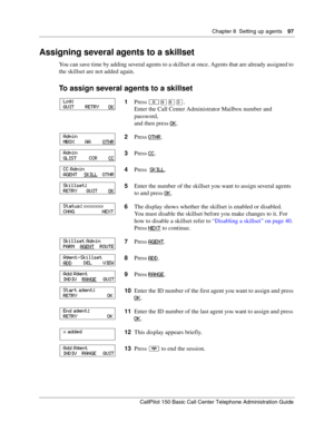 Page 97Chapter 8  Setting up agents    97
CallPilot 150 Basic Call Center Telephone Administration Guide
Assigning several agents to a skillset
You can save time by adding several agents to a skillset at once. Agents that are already assigned to 
the skillset are not added again.
To assign several agents to a skillset
1Press ≤·°‹.
Enter the Call Center Administrator Mailbox number and 
password,
and then press OK
.
2Press OTHR
.
3Press CC
.
4Press  SKILL
.
5Enter the number of the skillset you want to assign...