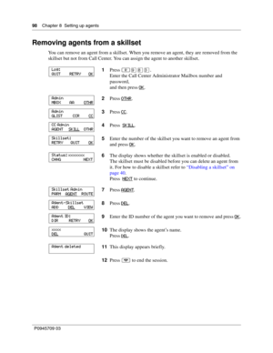 Page 9898    Chapter 8  Setting up agents
P0945709 03
Removing agents from a skillset
You can remove an agent from a skillset. When you remove an agent, they are removed from the 
skillset but not from Call Center. You can assign the agent to another skillset.
1Press ≤·°‹.
Enter the Call Center Administrator Mailbox number and 
password,
and then press OK
.
2Press OTHR
.
3Press CC
.
4Press  SKILL
.
5Enter the number of the skillset you want to remove an agent from 
and press OK
.
6The display shows whether the...