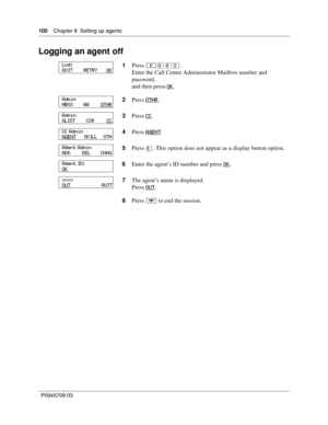 Page 100100    Chapter 8  Setting up agents
P0945709 03
Logging an agent off
1Press ≤·°‹.
Enter the Call Center Administrator Mailbox number and 
password,
and then press OK
.
2Press OTHR
.
3Press CC
.
4Press AGENT
.
5Press 
°. This option does not appear as a display button option.
6Enter the agent’s ID number and press OK
.
7The agent’s name is displayed.
Press OUT
.
8Press ® to end the session.
Log:
QUIT        RETRY       OK
Admin
MBOX        AA         OTHR
Admin
GLIST         CCR          CC
CC Admin
AGENT...