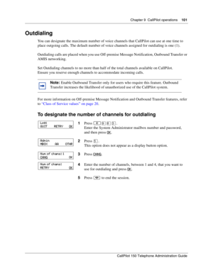 Page 101Chapter 9  CallPilot operations    101
CallPilot 150 Telephone Administration Guide
Outdialing
You can designate the maximum number of voice channels that CallPilot can use at one time to 
place outgoing calls. The default number of voice channels assigned for outdialing is one (1).
Outdialing calls are placed when you use Off-premise Message Notification, Outbound Transfer or 
AMIS networking.
Set Outdialing channels to no more than half of the total channels available on CallPilot.
Ensure you reserve...