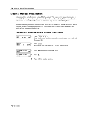 Page 104104    Chapter 9  CallPilot operations
P0919416 03
External Mailbox Initialization
External mailbox initialization is not enabled by default. This is a security feature that makes it 
more difficult to tamper with or gain access to the mailboxes fraudulently. When external mailbox 
initialization is disabled, mailboxes can be initialized only from an internal telephone.
Subscribers who try to access an uninitialized mailbox from an external number are denied access. 
After the subscriber initializes...