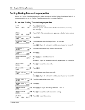 Page 108108    Chapter 10  Dialing Translation
P0919416 03
Setting Dialing Translation properties
Setting the Dialing Translation properties makes it easier to build a Dialing Translation Table. It is 
not a prerequisite to set the Dialing Translation properties to operate CallPilot.
To set the Dialing Translation properties
1Press ≤·°‹.
Enter the System Administrator Mailbox number and password, 
then press OK
.
2Press 
°°. This option does not appear as a display button option.
3Press PARM
.
4Press CHNG
 and...