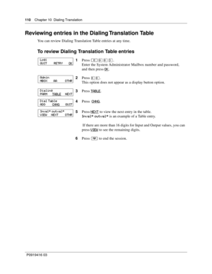 Page 110110    Chapter 10  Dialing Translation
P0919416 03
Reviewing entries in the Dialing Translation Table
You can review Dialing Translation Table entries at any time.
To review Dialing Translation Table entries
1Press ≤·°‹.
Enter the System Administrator Mailbox number and password,
and then press OK
.
2Press 
°°.
This option does not appear as a display button option.
3Press TABLE
.
4Press  CHNG
.
5Press NEXT
 to view the next entry in the table.
Inval* outval* is an example of a Table entry.
 If there are...