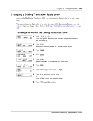 Page 111Chapter 10  Dialing Translation    111
CallPilot 150 Telephone Administration Guide
Changing a Dialing Translation Table entry
After you build a Dialing Translation Table you can change the Output value of an entry at any 
time.
You cannot change the Input value of an entry. You must delete the entry and create a new entry 
with new Input and Output values. Refer to “Deleting a Dialing Translation Table entry” on page 
112.
To change an entry in the Dialing Translation Table
1Press ≤·°‹.
Enter the System...