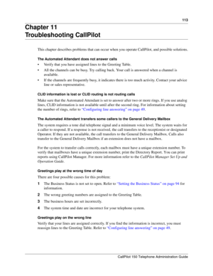 Page 113113
CallPilot 150 Telephone Administration Guide
Chapter 11
Troubleshooting CallPilot
This chapter describes problems that can occur when you operate CallPilot, and possible solutions.
The Automated Attendant does not answer calls
 Verify that you have assigned lines to the Greeting Table.
 All the channels can be busy. Try calling back. Your call is answered when a channel is 
available.
 If the channels are frequently busy, it indicates there is too much activity. Contact your advice 
line or sales...