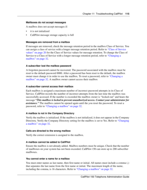 Page 115Chapter 11  Troubleshooting CallPilot    115
CallPilot 150 Telephone Administration Guide
Mailboxes do not accept messages
A mailbox does not accept messages if:
 it is not initialized
 CallPilot message storage capacity is full
Messages are removed from a mailbox
If messages are removed, check the message retention period in the mailbox Class of Service. You 
can assign a class of service with a longer message retention period. Refer to “Class of Service 
values” on page 20 for the Class of Service...