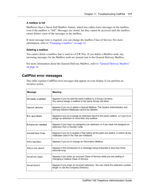 Page 117Chapter 11  Troubleshooting CallPilot    117
CallPilot 150 Telephone Administration Guide
A mailbox is full
Mailboxes have a Never Full Mailbox feature, which lets callers leave messages in the mailbox, 
even if the mailbox is “full”. Messages are stored, but they cannot be accessed until the mailbox 
owner deletes some of the messages in the mailbox.
If more message time is required, you can change the mailbox Class of Service. For more 
information, refer to “Changing a mailbox” on page 32.
Deleting a...