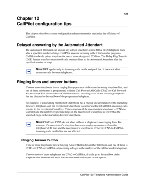 Page 121121
CallPilot 150 Telephone Administration Guide
Chapter 12
CallPilot configuration tips
This chapter describes system configuration enhancements that maximize the efficiency of 
CallPilot.
Delayed answering by the Automated Attendant
The Automated Attendant can answer any call on specified Central Office (CO) telephone lines 
after a specified number of rings. CallPilot answers incoming calls if the Installer programs 
CallPilot to be the prime telephone for one or more designated CO lines. The Delay...