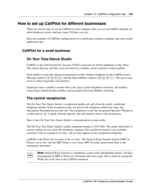 Page 123Chapter 12  CallPilot configuration tips    123
CallPilot 150 Telephone Administration Guide
How to set up CallPilot for different businesses
There are several ways to set up CallPilot in your company. How you set up CallPilot depends on 
what telephone system, and how many CO lines you use.
Here are examples of CallPilot configurations for a small and a medium company, and some useful 
application tips.
CallPilot for a small business
On Your Toes Dance Studio
CallPilot is the Call Forward No Answer...