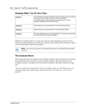 Page 124124    Chapter 12  CallPilot configuration tips
P0919416 03
Greeting Table 1 for On Your Toes
CallPilot uses Greeting Table 1 to answer calls after four rings. Depending on the time of day, 
different recorded greetings play for Morning, Afternoon, and Evening. When the Business Status 
is No, the Non-business Hours Greeting plays.
The Costume Room
The Costume Room has one telephone with a CallPilot mailbox. Calls are directed to the Costume 
Room Attendant by the receptionist or the Automated Attendant....