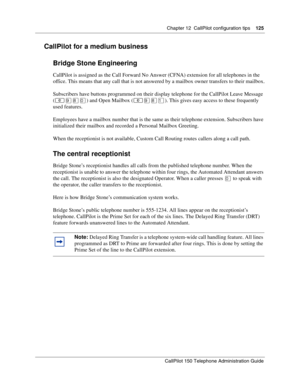 Page 125Chapter 12  CallPilot configuration tips    125
CallPilot 150 Telephone Administration Guide
CallPilot for a medium business
Bridge Stone Engineering
CallPilot is assigned as the Call Forward No Answer (CFNA) extension for all telephones in the 
office. This means that any call that is not answered by a mailbox owner transfers to their mailbox.
Subscribers have buttons programmed on their display telephone for the CallPilot Leave Message 
(≤·°‚) and Open Mailbox (≤·°⁄). This gives easy access to these...