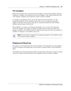 Page 127Chapter 12  CallPilot configuration tips    127
CallPilot 150 Telephone Administration Guide
The managers
Bridge Stone managers have a personal CO line that appears on their private telephone and their 
receptionist’s telephone. The receptionists answer the managers’ calls, and then transfer the calls 
to the manager’s telephone. The receptionist’s phone is CFNA to CallPilot.
If a manager is unavailable to take a call, the call rings back at the receptionist’s set. The 
receptionist handles the call by...