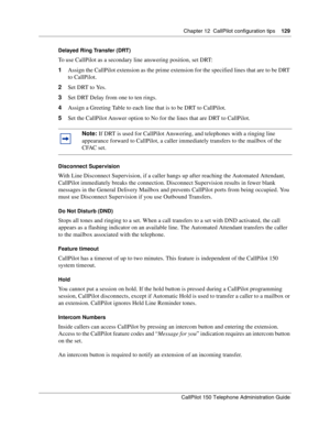 Page 129Chapter 12  CallPilot configuration tips    129
CallPilot 150 Telephone Administration Guide
Delayed Ring Transfer (DRT)
To use CallPilot as a secondary line answering position, set DRT:
1Assign the CallPilot extension as the prime extension for the specified lines that are to be DRT 
to CallPilot.
2Set DRT to Yes.
3Set DRT Delay from one to ten rings.
4Assign a Greeting Table to each line that is to be DRT to CallPilot.
5Set the CallPilot Answer option to No for the lines that are DRT to CallPilot....