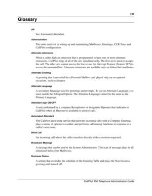 Page 137137
CallPilot 150 Telephone Administration Guide
Glossary
AA
See Automated Attendant.
Administration
The tasks involved in setting up and maintaining Mailboxes, Greetings, CCR Trees and 
CallPilot configuration.
Alternate extensions
When a caller dials an extension that is programmed to have one or more alternate 
extensions, CallPilot rings at all of the sets simultaneously. The first set to answer accepts 
the call. The other sets cannot access the line or use the Interrupt Feature (Feature 987) to...