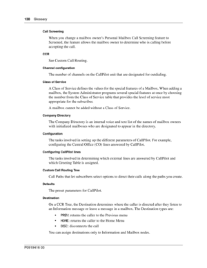 Page 138138    Glossary
P0919416 03
Call Screening
When you change a mailbox owner’s Personal Mailbox Call Screening feature to 
Screened, the feature allows the mailbox owner to determine who is calling before 
accepting the call.
CCR
See Custom Call Routing.
Channel configuration
The number of channels on the CallPilot unit that are designated for outdialing.
Class of Service
A Class of Service defines the values for the special features of a Mailbox. When adding a 
mailbox, the System Administrator programs...