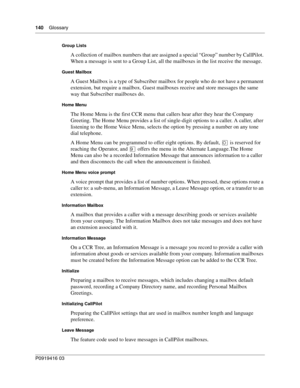 Page 140140    Glossary
P0919416 03
Group Lists
A collection of mailbox numbers that are assigned a special “Group” number by CallPilot. 
When a message is sent to a Group List, all the mailboxes in the list receive the message.
Guest Mailbox
A Guest Mailbox is a type of Subscriber mailbox for people who do not have a permanent 
extension, but require a mailbox. Guest mailboxes receive and store messages the same 
way that Subscriber mailboxes do.
Home Menu
The Home Menu is the first CCR menu that callers hear...