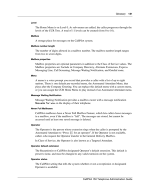 Page 141Glossary    141
CallPilot 150 Telephone Administration Guide
Level
The Home Menu is on Level 0. As sub-menus are added, the caller progresses through the 
levels of the CCR Tree. A total of 11 levels can be created (from 0 to 10).
Mailbox
A storage place for messages on the CallPilot system.
Mailbox number length
The number of digits allowed in a mailbox number. The mailbox number length ranges 
from two to seven digits.
Mailbox properties
Mailbox properties are optional parameters in addition to the...