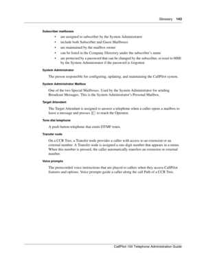 Page 143Glossary    143
CallPilot 150 Telephone Administration Guide
Subscriber mailboxes
 are assigned to subscriber by the System Administrator
 include both Subscriber and Guest Mailboxes
 are maintained by the mailbox owner
 can be listed in the Company Directory under the subscriber’s name
 are protected by a password that can be changed by the subscriber, or reset to 0000 
by the System Administrator if the password is forgotten
System Administrator
The person responsible for configuring, updating,...