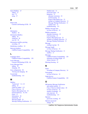 Page 147Index    147
CallPilot 150 Telephone Administration Guide
Guest Mailbox   27
adding   27
uses   27
using   27
H
Home node
Custom Call Routing (CCR)   59
I
Information
Mailbox   28
Information Mailbox
adding   28
setting up   28
uses for   28
Information mailbox greeting
recording   87
Initializing a mailbox   24
Intercom numbers
CallPilot Feature Compatibility   129
L
Language choice
CallPilot Feature Compatibility   130
Leave Message
Custom Call Routing (CCR)   60
Leave Message Point
adding   70...