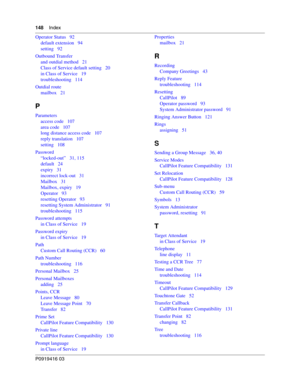 Page 148148    Index
P0919416 03
Operator Status   92
default extension   94
setting   92
Outbound Transfer
and outdial method   21
Class of Service default setting   20
in Class of Service   19
troubleshooting   114
Outdial route
mailbox   21
P
Parameters
access code   107
area code   107
long distance access code   107
reply translation   107
setting   108
Password
“locked-out”   31, 115
default   24
expiry   31
incorrect lock-out   31
Mailbox   31
Mailbox, expiry   19
Operator   93
resetting Operator   93...