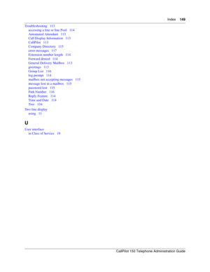 Page 149Index    149
CallPilot 150 Telephone Administration Guide
Troubleshooting   113
accessing a line or line Pool   114
Automated Attendant   113
Call Display Information   113
CallPilot   113
Company Directory   115
error messages   117
Extension number length   114
Forward denied   114
General Delivery Mailbox   113
greetings   113
Group List   116
log prompt   114
mailbox not accepting messages   115
message lost in a mailbox   115
password lost   115
Path Number   116
Reply Feature   114
Time and Date...