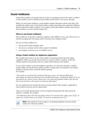 Page 17Chapter 3  CallPilot mailboxes    17
CallPilot 150 Telephone Administration Guide
Guest mailboxes
Create Guest mailboxes for people who do not have an operating extension but require a mailbox. 
A Guest mailbox must be initialized by the mailbox owner before it can receive messages.
When you create Guest mailboxes, assign mailbox numbers that begin with the same digit. This 
identifies the mailbox type. Create Guest mailbox numbers that begin with a digit that is different 
than the Subscriber mailbox...