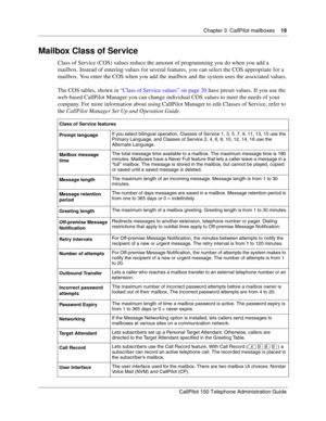 Page 19Chapter 3  CallPilot mailboxes    19
CallPilot 150 Telephone Administration Guide
Mailbox Class of Service
Class of Service (COS) values reduce the amount of programming you do when you add a 
mailbox. Instead of entering values for several features, you can select the COS appropriate for a 
mailbox. You enter the COS when you add the mailbox and the system uses the associated values.
The COS tables, shown in “Class of Service values” on page 20 have preset values. If you use the 
web-based CallPilot...