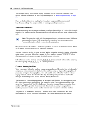 Page 2222    Chapter 3  CallPilot mailboxes
P0919416 03
You can apply dialing restrictions to display telephones and the extensions connected to the 
system. For more information on restricting outdialing refer to “Restricting outdialing” on page 
23.
If you set the Outdial route to anything but None, there is a potential for unauthorized 
long-distance dialing. You can prevent this by creating outdialing restrictions.
Alternate extensions
You can assign up to two alternate extensions to each Subscriber...