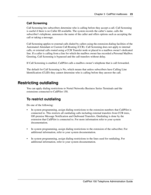 Page 23Chapter 3  CallPilot mailboxes    23
CallPilot 150 Telephone Administration Guide
Call Screening
Call Screening lets subscribers determine who is calling before they accept a call. Call Screening 
is useful if there is no Caller ID available. The system records the caller’s name, calls the 
subscriber’s telephone, announces the name of the caller and offers options such as accepting the 
call or taking a message.
Call Screening applies to external calls dialed by callers using the extension dialing...