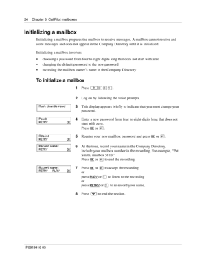 Page 2424    Chapter 3  CallPilot mailboxes
P0919416 03
Initializing a mailbox
Initializing a mailbox prepares the mailbox to receive messages. A mailbox cannot receive and 
store messages and does not appear in the Company Directory until it is initialized.
Initializing a mailbox involves:
 choosing a password from four to eight digits long that does not start with zero
 changing the default password to the new password
 recording the mailbox owner’s name in the Company Directory
To initialize a mailbox...