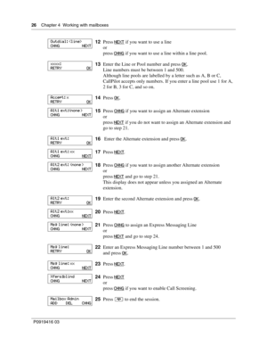 Page 2626    Chapter 4  Working with mailboxes
P0919416 03
12Press NEXT if you want to use a line
or
press CHNG
 if you want to use a line within a line pool.
13Enter the Line or Pool number and press OK
.
Line numbers must be between 1 and 500.
Although line pools are labelled by a letter such as A, B or C, 
CallPilot accepts only numbers. If you enter a line pool use 1 for A, 
2 for B, 3 for C, and so on.
14Press OK
.
15Press CHNG
 if you want to assign an Alternate extension
or
press NEXT
 if you do not want...