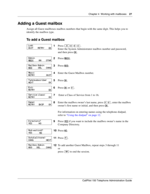 Page 27Chapter 4  Working with mailboxes    27
CallPilot 150 Telephone Administration Guide
Adding a Guest mailbox
Assign all Guest mailboxes mailbox numbers that begin with the same digit. This helps you to 
identify the mailbox type.
To add a Guest mailbox
1Press ≤·°‹.
Enter the System Administrator mailbox number and password,
and then press OK
.
2Press MBOX
.
3Press ADD
.
4Enter the Guest Mailbox number.
5Press OK
.
6Press OK
 or £.
7 Enter a Class of Service from 1 to 16.
8Enter the mailbox owner’s last...