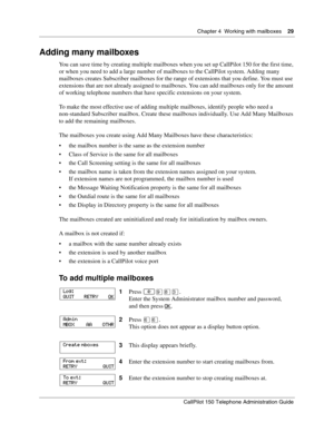 Page 29Chapter 4  Working with mailboxes    29
CallPilot 150 Telephone Administration Guide
Adding many mailboxes
You can save time by creating multiple mailboxes when you set up CallPilot 150 for the first time, 
or when you need to add a large number of mailboxes to the CallPilot system. Adding many 
mailboxes creates Subscriber mailboxes for the range of extensions that you define. You must use 
extensions that are not already assigned to mailboxes. You can add mailboxes only for the amount 
of working...