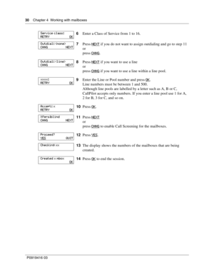 Page 3030    Chapter 4  Working with mailboxes
P0919416 03
6Enter a Class of Service from 1 to 16.
7Press NEXT
 if you do not want to assign outdialing and go to step 11
or
press CHNG
.
8Press NEXT
 if you want to use a line
or
press CHNG
 if you want to use a line within a line pool.
9Enter the Line or Pool number and press OK
.
Line numbers must be between 1 and 500.
Although line pools are labelled by a letter such as A, B or C, 
CallPilot accepts only numbers. If you enter a line pool use 1 for A, 
2 for B,...