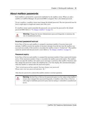 Page 31Chapter 4  Working with mailboxes    31
CallPilot 150 Telephone Administration Guide
About mailbox passwords
Each mailbox is protected by a password established by the mailbox owner. When you add a 
mailbox to CallPilot Manager, the password 0000 is assigned. This is the default password.
To use a mailbox, a mailbox owner must change the default password. The new password must be 
four to eight digits in length and cannot start with a zero.
If a mailbox owner cannot remember the password, you can reset...