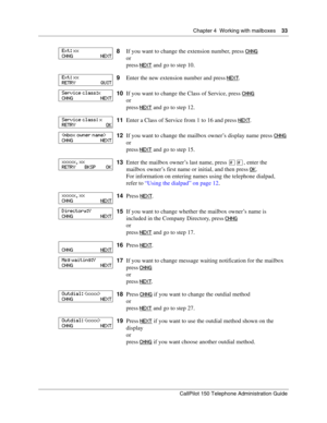 Page 33Chapter 4  Working with mailboxes    33
CallPilot 150 Telephone Administration Guide
8If you want to change the extension number, press CHNG
or
press NEXT
 and go to step 10.
9Enter the new extension number and press NEXT
.
10If you want to change the Class of Service, press CHNG
or
press NEXT
 and go to step 12.
11Enter a Class of Service from 1 to 16 and press NEXT
.
12If you want to change the mailbox owner’s display name press CHNG
or
press NEXT
 and go to step 15.
13Enter the mailbox owner’s last...