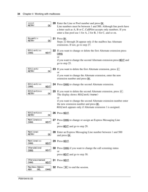 Page 3434    Chapter 4  Working with mailboxes
P0919416 03
20Enter the Line or Pool number and press OK.
Line numbers must be between 1 and 500. Although line pools have 
a letter such as A, B or C, CallPilot accepts only numbers. If you 
enter a line pool use 1 for A, 2 for B, 3 for C, and so on.
21Press OK
.
Steps 22 through 26 appear only if the mailbox has Alternate 
extensions. If not, go to step 27.
22If you want to change or delete the first Alternate extension press 
CHNG
or
if you want to change the...