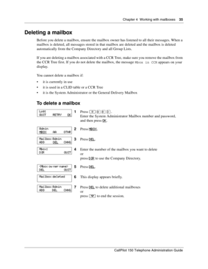 Page 35Chapter 4  Working with mailboxes    35
CallPilot 150 Telephone Administration Guide
Deleting a mailbox
Before you delete a mailbox, ensure the mailbox owner has listened to all their messages. When a 
mailbox is deleted, all messages stored in that mailbox are deleted and the mailbox is deleted 
automatically from the Company Directory and all Group Lists.
If you are deleting a mailbox associated with a CCR Tree, make sure you remove the mailbox from 
the CCR Tree first. If you do not delete the...