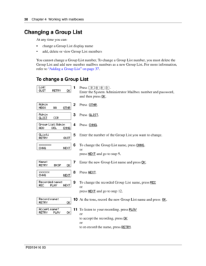 Page 3838    Chapter 4  Working with mailboxes
P0919416 03
Changing a Group List
At any time you can:
 change a Group List display name
 add, delete or view Group List members
You cannot change a Group List number. To change a Group List number, you must delete the 
Group List and add new member mailbox numbers as a new Group List. For more information, 
refer to “Adding a Group List” on page 37.
To change a Group List
1Press ≤·°‹.
Enter the System Administrator Mailbox number and password,
and then press OK...