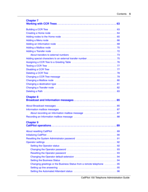 Page 5Contents    5
CallPilot 150 Telephone Administration Guide
Chapter 7
Working with CCR Trees  . . . . . . . . . . . . . . . . . . . . . . . . . . . . . . . . . . . . . . . . 63
Building a CCR Tree   . . . . . . . . . . . . . . . . . . . . . . . . . . . . . . . . . . . . . . . . . . . . . . . . . . 63
Creating a Home node   . . . . . . . . . . . . . . . . . . . . . . . . . . . . . . . . . . . . . . . . . . . . . . . . 64
Adding nodes to the Home node  . . . . . . . . . . . . . . . . . . . . . . . . . . . ....